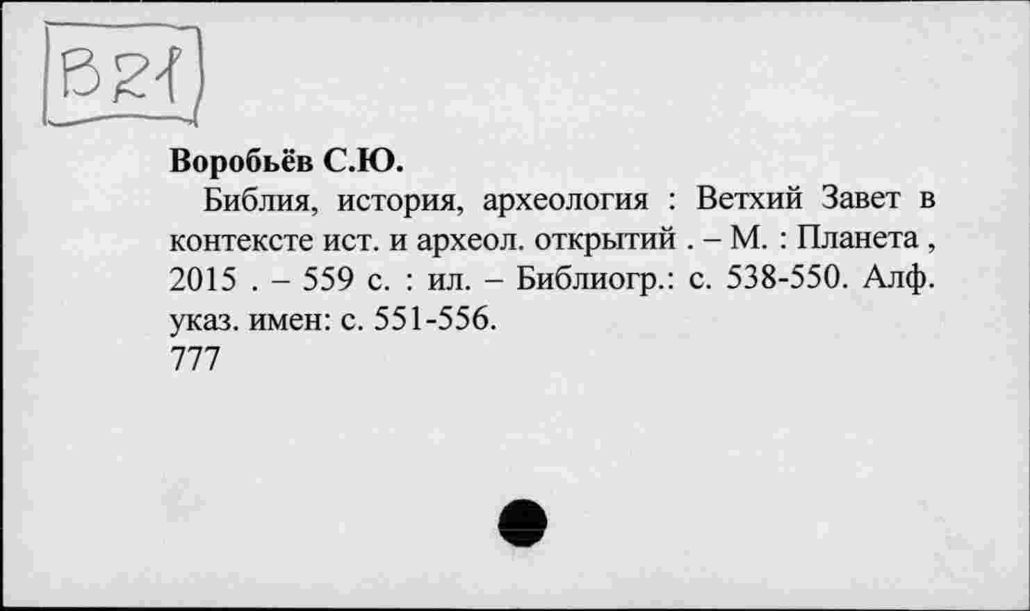 ﻿Воробьёв С.Ю.
Библия, история, археология : Ветхий Завет в контексте ист. и археол. открытий . - М. : Планета, 2015 . - 559 с. : ил. - Библиогр.: с. 538-550. Алф. указ, имен: с. 551-556.
777